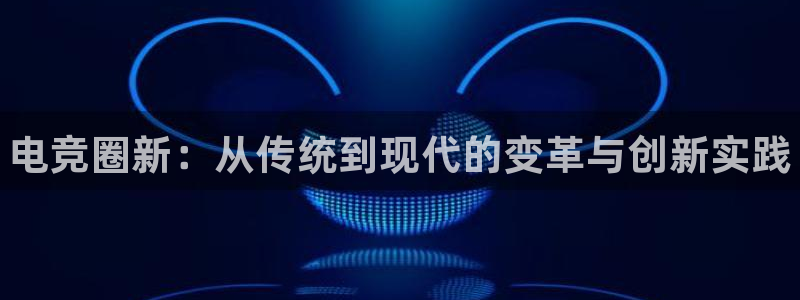易游电竞官网：电竞圈新：从传统到现代的变革与创新实践
